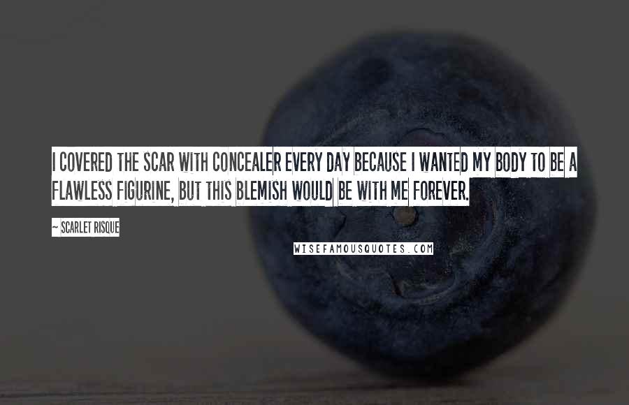 Scarlet Risque quotes: I covered the scar with concealer every day because I wanted my body to be a flawless figurine, but this blemish would be with me forever.