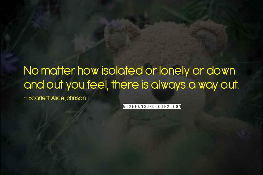 Scarlett Alice Johnson quotes: No matter how isolated or lonely or down and out you feel, there is always a way out. Scarlett Alice Johnson quotes: No matter how isolated or lonely or down and out you feel, there is always a way out.