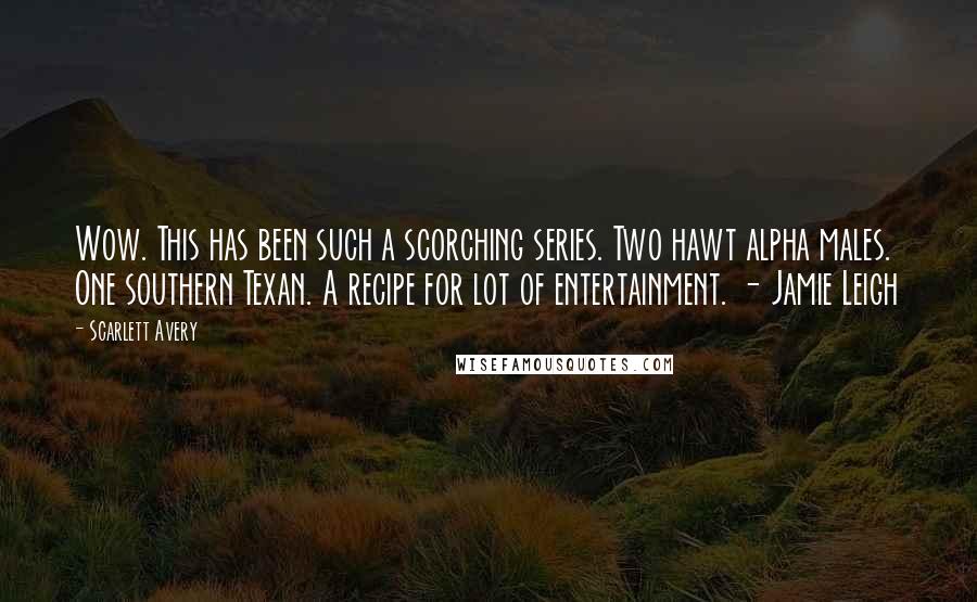 Scarlett Avery quotes: Wow. This has been such a scorching series. Two hawt alpha males. One southern Texan. A recipe for lot of entertainment. - Jamie Leigh Scarlett Avery quotes: Wow. This has been such a scorching series. Two hawt alpha males. One southern Texan. A recipe for lot of entertainment. - Jamie Leigh