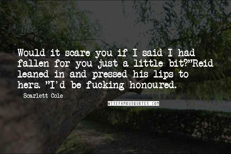 Scarlett Cole quotes: Would it scare you if I said I had fallen for you just a little bit?"Reid leaned in and pressed his lips to hers. "I'd be fucking honoured. Scarlett Cole quotes: Would it scare you if I said I had fallen for you just a little bit?"Reid leaned in and pressed his lips to hers. "I'd be fucking honoured.