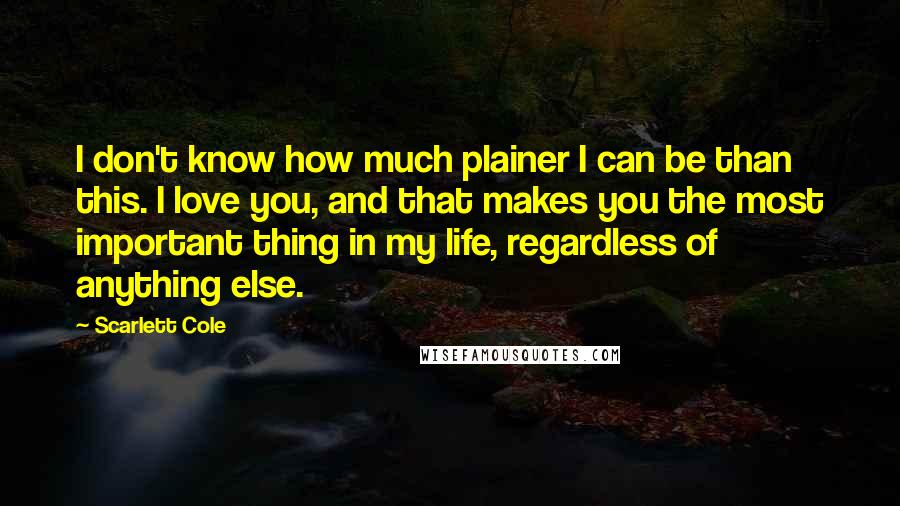 Scarlett Cole quotes: I don't know how much plainer I can be than this. I love you, and that makes you the most important thing in my life, regardless of anything else.