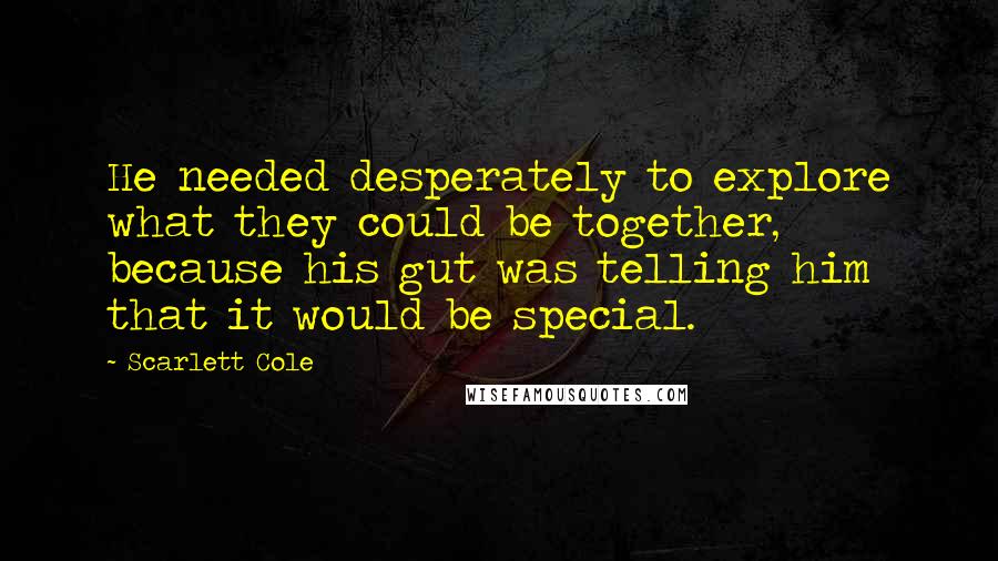 Scarlett Cole quotes: He needed desperately to explore what they could be together, because his gut was telling him that it would be special. Scarlett Cole quotes: He needed desperately to explore what they could be together, because his gut was telling him that it would be special.