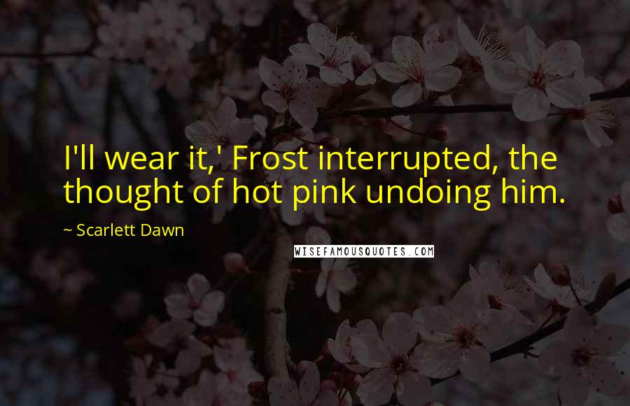 Scarlett Dawn quotes: I'll wear it,' Frost interrupted, the thought of hot pink undoing him.