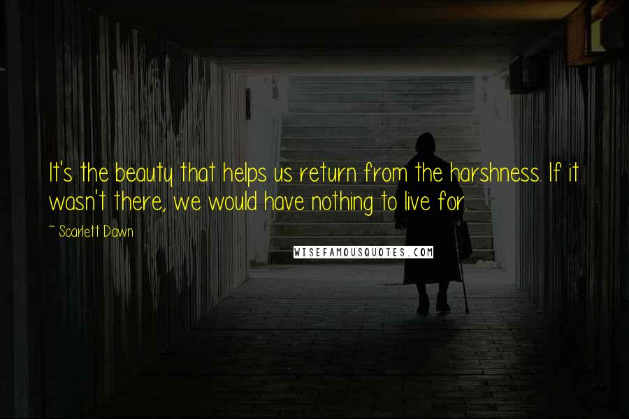 Scarlett Dawn quotes: It's the beauty that helps us return from the harshness. If it wasn't there, we would have nothing to live for. Scarlett Dawn quotes: It's the beauty that helps us return from the harshness. If it wasn't there, we would have nothing to live for.