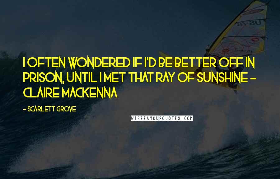 Scarlett Grove quotes: I often wondered if I'd be better off in prison, until I met that ray of sunshine - Claire MacKenna