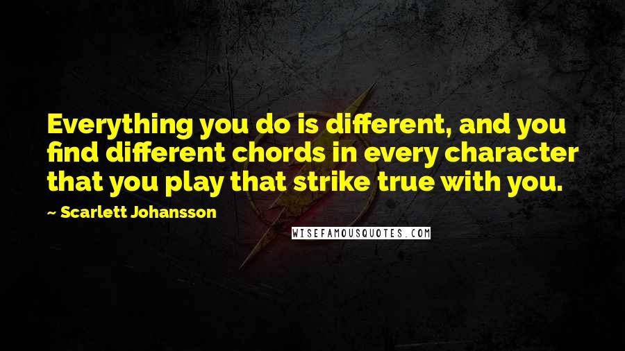 Scarlett Johansson quotes: Everything you do is different, and you find different chords in every character that you play that strike true with you.