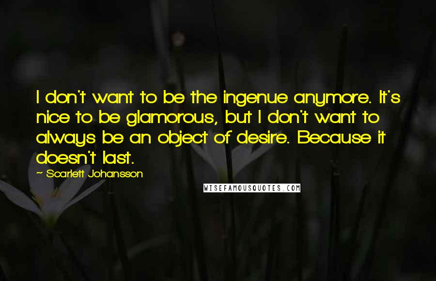 Scarlett Johansson quotes: I don't want to be the ingenue anymore. It's nice to be glamorous, but I don't want to always be an object of desire. Because it doesn't last.