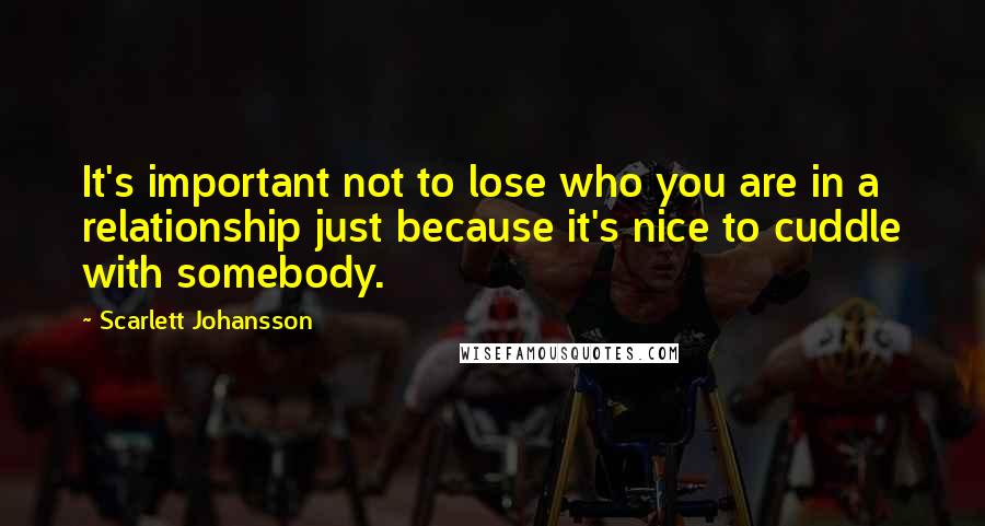 Scarlett Johansson quotes: It's important not to lose who you are in a relationship just because it's nice to cuddle with somebody.