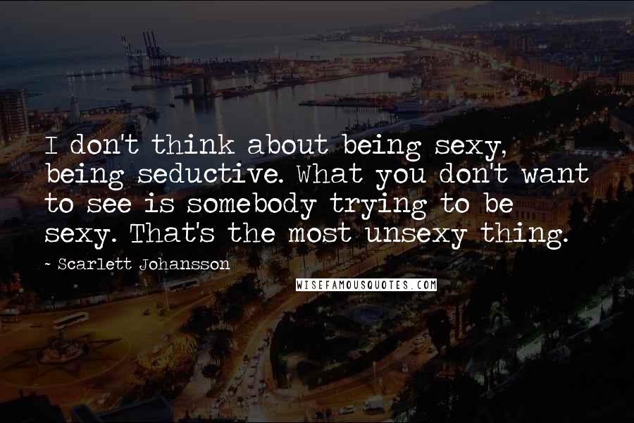 Scarlett Johansson quotes: I don't think about being sexy, being seductive. What you don't want to see is somebody trying to be sexy. That's the most unsexy thing.