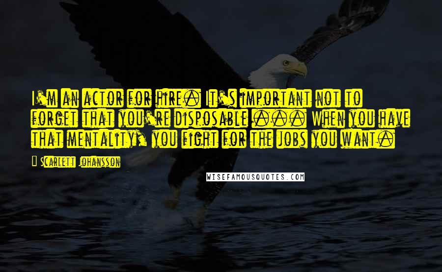 Scarlett Johansson quotes: I'm an actor for hire. It's important not to forget that you're disposable ... When you have that mentality, you fight for the jobs you want.