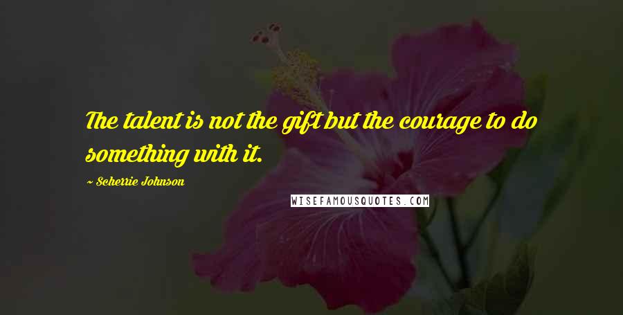 Scherrie Johnson quotes: The talent is not the gift but the courage to do something with it.