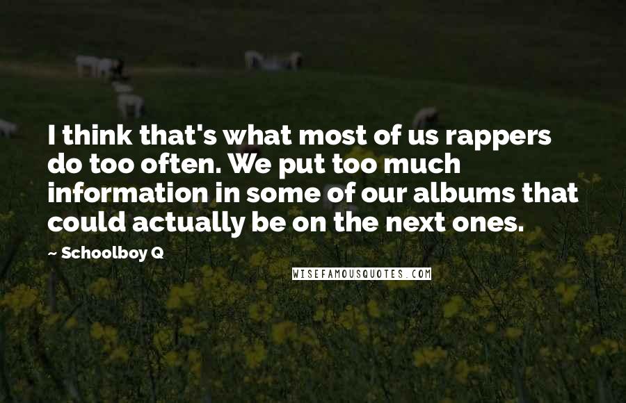 Schoolboy Q quotes: I think that's what most of us rappers do too often. We put too much information in some of our albums that could actually be on the next ones. Schoolboy Q quotes: I think that's what most of us rappers do too often. We put too much information in some of our albums that could actually be on the next ones.