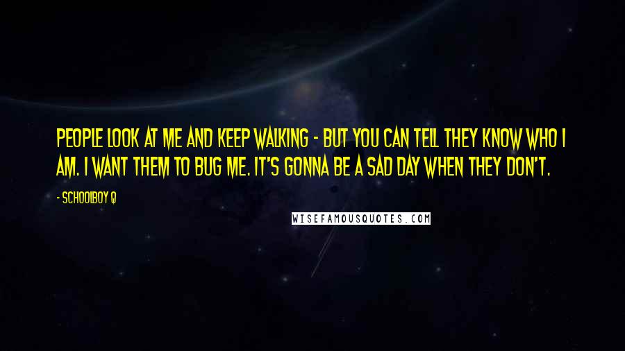 Schoolboy Q quotes: People look at me and keep walking - but you can tell they know who I am. I want them to bug me. It's gonna be a sad day when Schoolboy Q quotes: People look at me and keep walking - but you can tell they know who I am. I want them to bug me. It's gonna be a sad day when