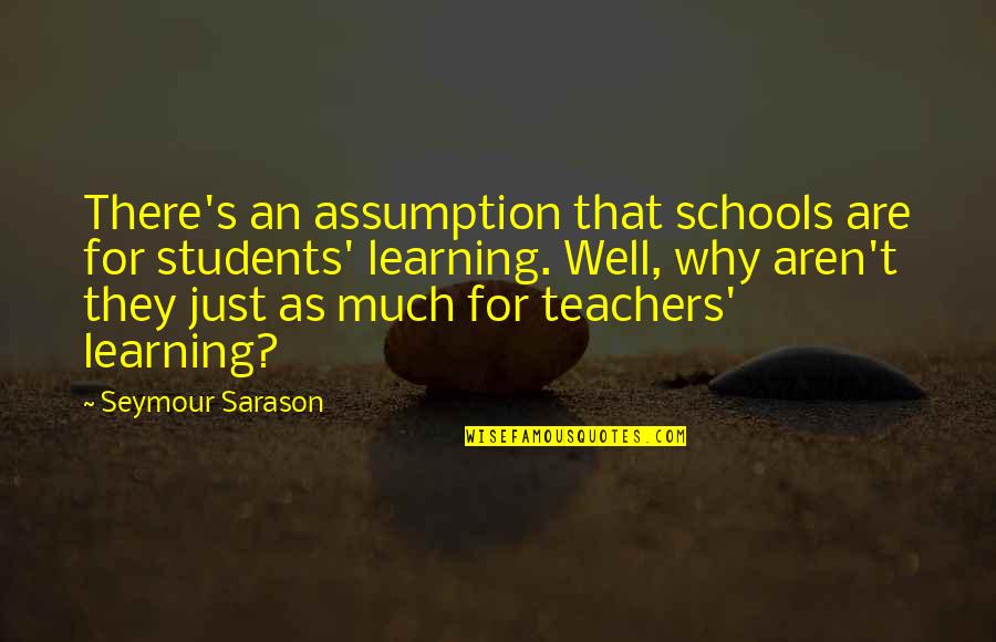 Schools And Teachers Quotes By Seymour Sarason: There's an assumption that schools are for students' Schools And Teachers Quotes By Seymour Sarason: There's an assumption that schools are for students'