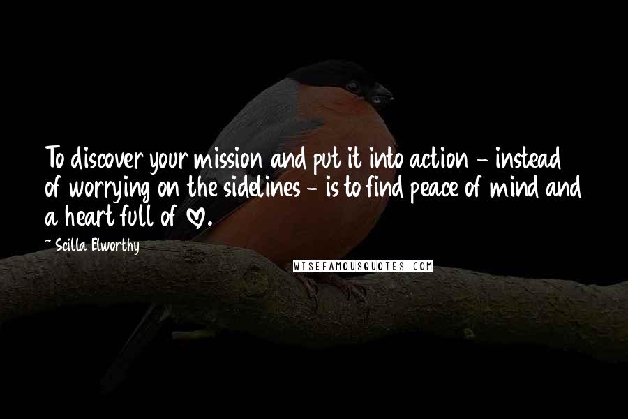 Scilla Elworthy quotes: To discover your mission and put it into action - instead of worrying on the sidelines - is to find peace of mind and a heart full of love. Scilla Elworthy quotes: To discover your mission and put it into action - instead of worrying on the sidelines - is to find peace of mind and a heart full of love.