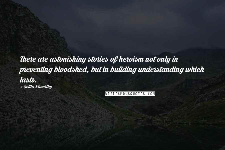 Scilla Elworthy quotes: There are astonishing stories of heroism not only in preventing bloodshed, but in building understanding which lasts.