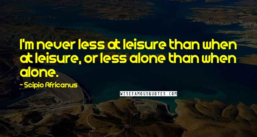 Scipio Africanus quotes: I'm never less at leisure than when at leisure, or less alone than when alone.