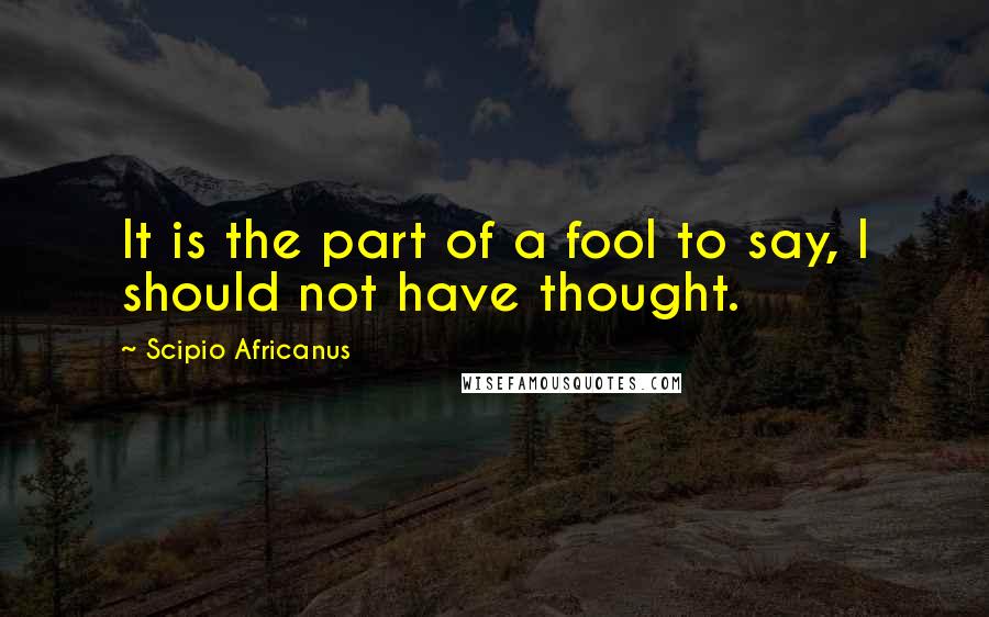Scipio Africanus quotes: It is the part of a fool to say, I should not have thought.