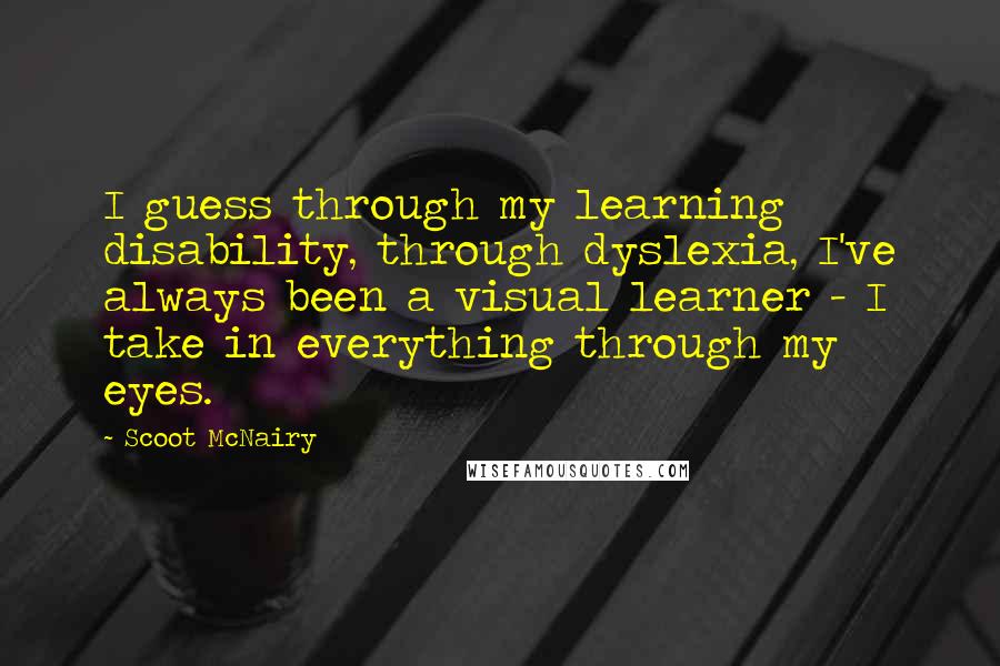 Scoot McNairy quotes: I guess through my learning disability, through dyslexia, I've always been a visual learner - I take in everything through my eyes.