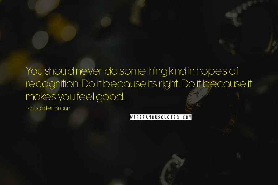 Scooter Braun quotes: You should never do something kind in hopes of recognition. Do it because its right. Do it because it makes you feel good. Scooter Braun quotes: You should never do something kind in hopes of recognition. Do it because its right. Do it because it makes you feel good.