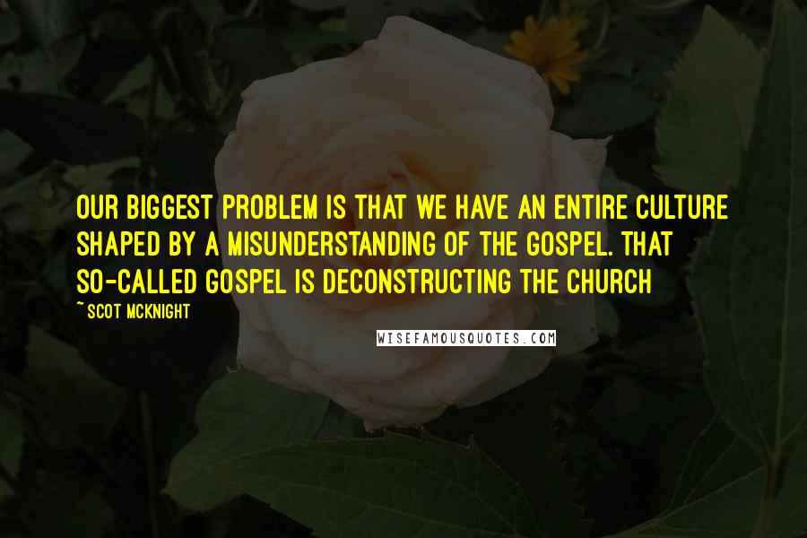 Scot McKnight quotes: Our biggest problem is that we have an entire culture shaped by a misunderstanding of the gospel. That so-called gospel is deconstructing the church