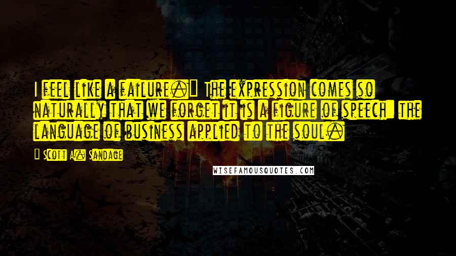 Scott A. Sandage quotes: I feel like a failure." The expression comes so naturally that we forget it is a figure of speech: the language of business applied to the soul.