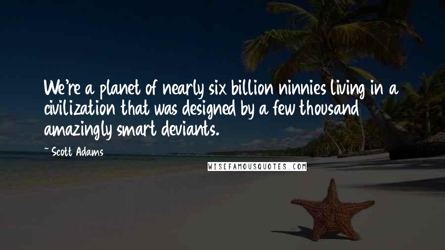 Scott Adams quotes: We're a planet of nearly six billion ninnies living in a civilization that was designed by a few thousand amazingly smart deviants.