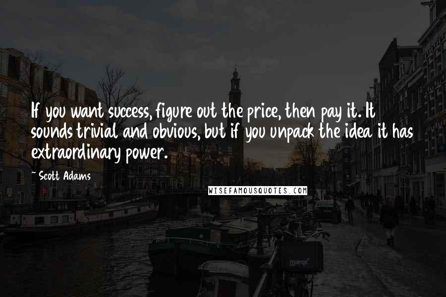 Scott Adams quotes: If you want success, figure out the price, then pay it. It sounds trivial and obvious, but if you unpack the idea it has extraordinary power.