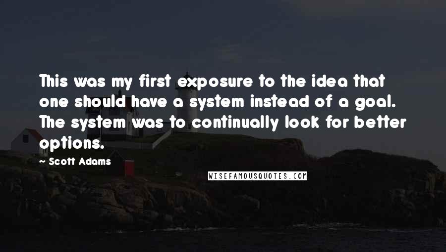 Scott Adams quotes: This was my first exposure to the idea that one should have a system instead of a goal. The system was to continually look for better options.