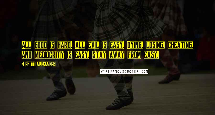 Scott Alexander quotes: All good is hard. All evil is easy. Dying, losing, cheating, and mediocrity is easy. Stay away from easy. Scott Alexander quotes: All good is hard. All evil is easy. Dying, losing, cheating, and mediocrity is easy. Stay away from easy.