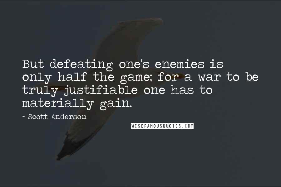Scott Anderson quotes: But defeating one's enemies is only half the game; for a war to be truly justifiable one has to materially gain. Scott Anderson quotes: But defeating one's enemies is only half the game; for a war to be truly justifiable one has to materially gain.