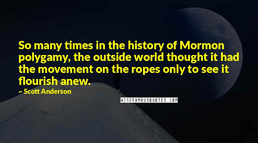 Scott Anderson quotes: So many times in the history of Mormon polygamy, the outside world thought it had the movement on the ropes only to see it flourish anew. Scott Anderson quotes: So many times in the history of Mormon polygamy, the outside world thought it had the movement on the ropes only to see it flourish anew.