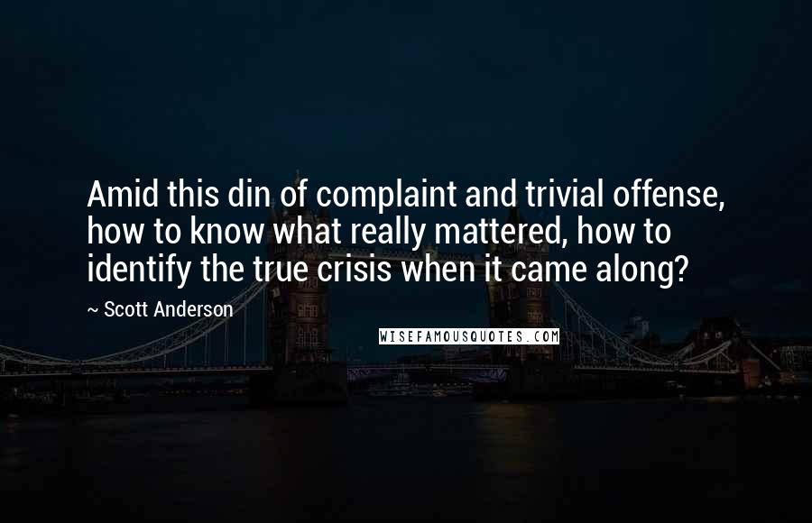 Scott Anderson quotes: Amid this din of complaint and trivial offense, how to know what really mattered, how to identify the true crisis when it came along?