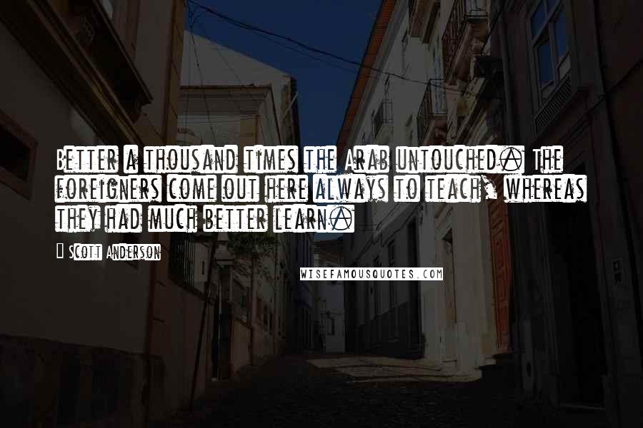 Scott Anderson quotes: Better a thousand times the Arab untouched. The foreigners come out here always to teach, whereas they had much better learn.