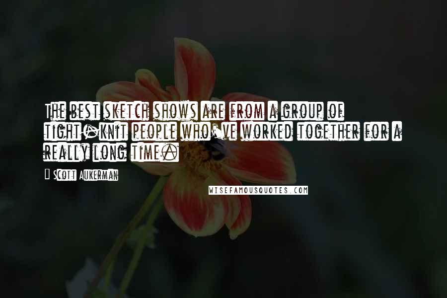 Scott Aukerman quotes: The best sketch shows are from a group of tight-knit people who've worked together for a really long time.