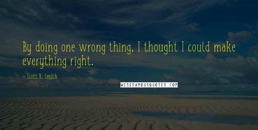 Scott B. Smith quotes: By doing one wrong thing, I thought I could make everything right.