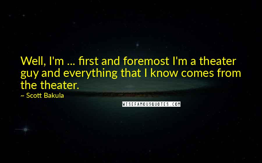 Scott Bakula quotes: Well, I'm ... first and foremost I'm a theater guy and everything that I know comes from the theater.