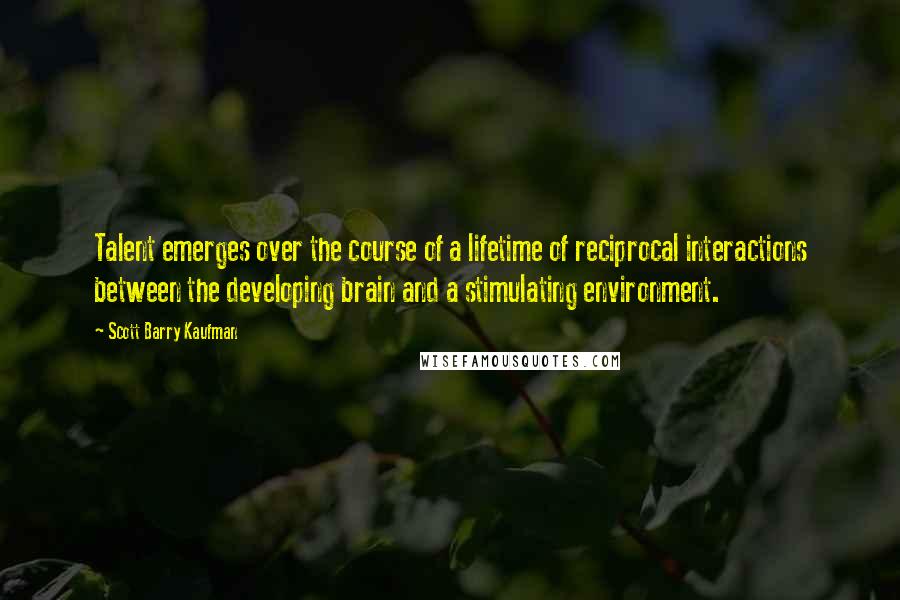 Scott Barry Kaufman quotes: Talent emerges over the course of a lifetime of reciprocal interactions between the developing brain and a stimulating environment.