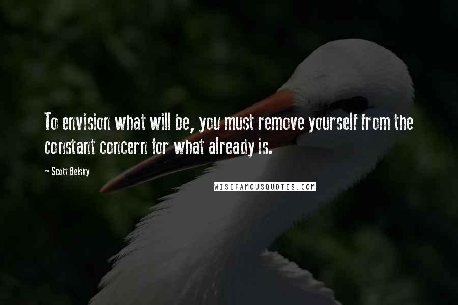 Scott Belsky quotes: To envision what will be, you must remove yourself from the constant concern for what already is.