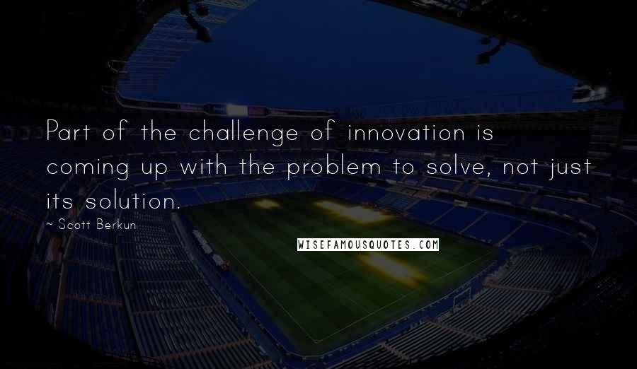 Scott Berkun quotes: Part of the challenge of innovation is coming up with the problem to solve, not just its solution.