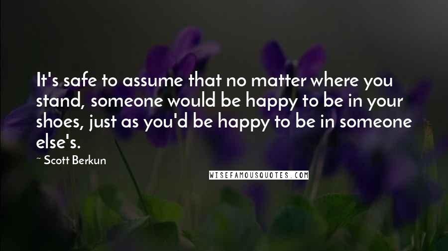 Scott Berkun quotes: It's safe to assume that no matter where you stand, someone would be happy to be in your shoes, just as you'd be happy to be in someone else's.