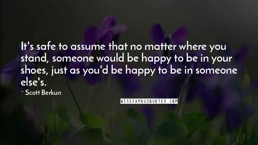 Scott Berkun quotes: It's safe to assume that no matter where you stand, someone would be happy to be in your shoes, just as you'd be happy to be in someone else's. Scott Berkun quotes: It's safe to assume that no matter where you stand, someone would be happy to be in your shoes, just as you'd be happy to be in someone else's.