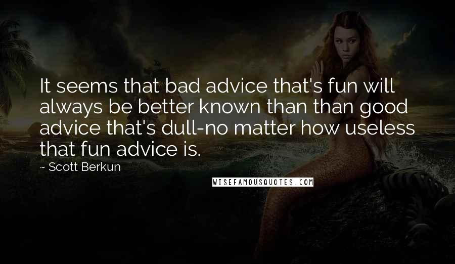 Scott Berkun quotes: It seems that bad advice that's fun will always be better known than than good advice that's dull-no matter how useless that fun advice is. Scott Berkun quotes: It seems that bad advice that's fun will always be better known than than good advice that's dull-no matter how useless that fun advice is.