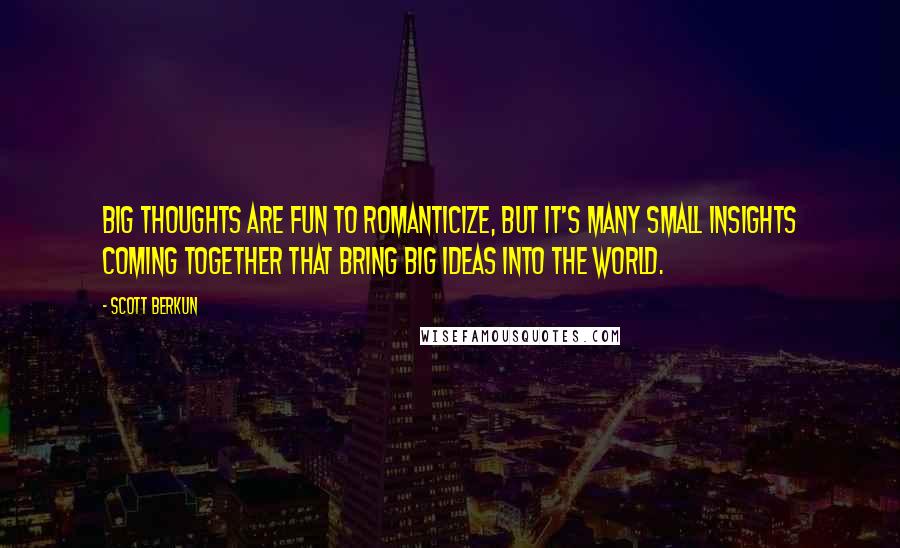 Scott Berkun quotes: Big thoughts are fun to romanticize, but it's many small insights coming together that bring big ideas into the world.