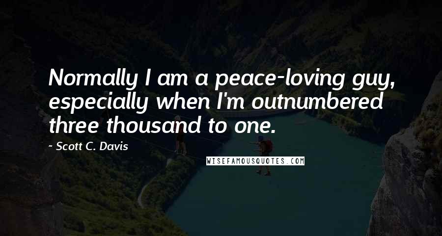Scott C. Davis quotes: Normally I am a peace-loving guy, especially when I'm outnumbered three thousand to one.