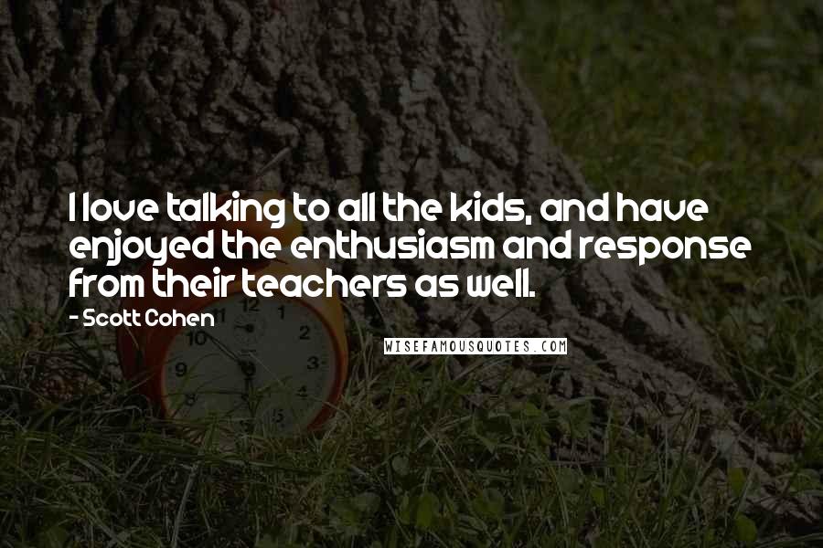 Scott Cohen quotes: I love talking to all the kids, and have enjoyed the enthusiasm and response from their teachers as well.