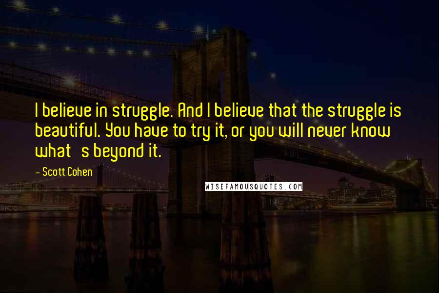 Scott Cohen quotes: I believe in struggle. And I believe that the struggle is beautiful. You have to try it, or you will never know what's beyond it.