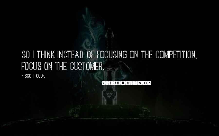 Scott Cook quotes: So I think instead of focusing on the competition, focus on the customer.