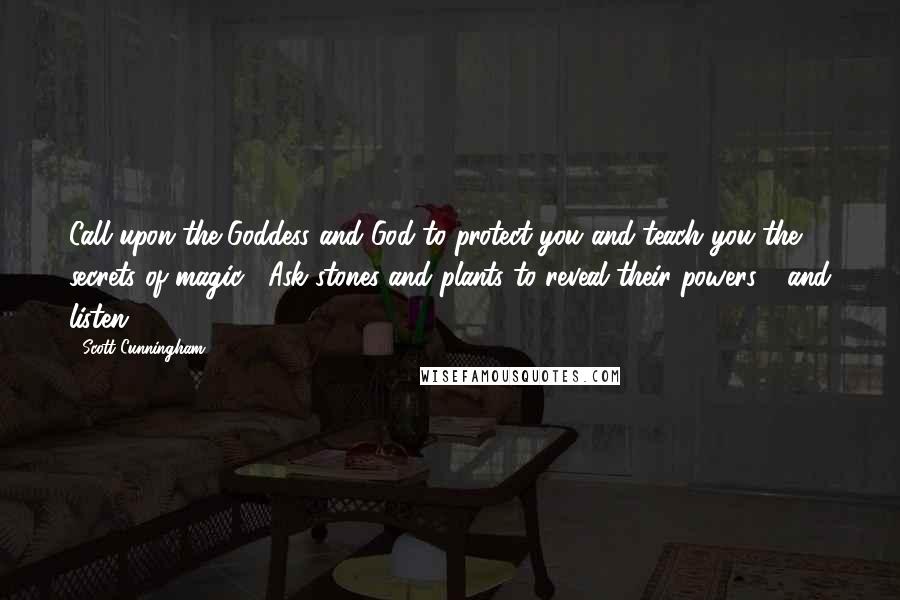 Scott Cunningham quotes: Call upon the Goddess and God to protect you and teach you the secrets of magic. Ask stones and plants to reveal their powers - and listen. Scott Cunningham quotes: Call upon the Goddess and God to protect you and teach you the secrets of magic. Ask stones and plants to reveal their powers - and listen.