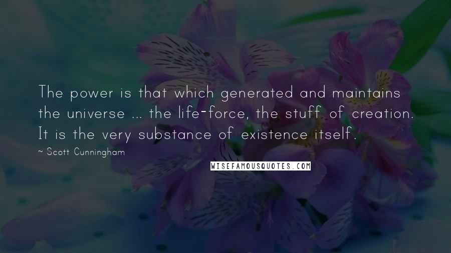 Scott Cunningham quotes: The power is that which generated and maintains the universe ... the life-force, the stuff of creation. It is the very substance of existence itself. Scott Cunningham quotes: The power is that which generated and maintains the universe ... the life-force, the stuff of creation. It is the very substance of existence itself.